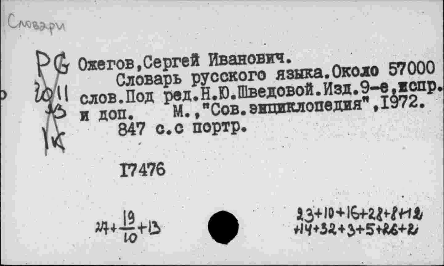 ﻿
PG Ожегов,Сергей Иванович.
Словарь русского языка.Около 57000 слов.Под ред.Н.Ю.Шведовой.Изд.9-е.испр и доп. М.,"Сов.энциклопедия",1972.
V> 847 с. с портр.
17476

*^*М*3+5**4+&